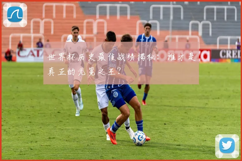 世界杯历史最佳战绩揭秘：谁才是真正的无冕之王？