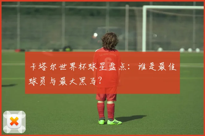卡塔尔世界杯球星盘点：谁是最佳球员与最大黑马？